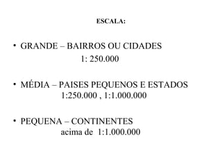 ESCALA:


• GRANDE – BAIRROS OU CIDADES
             1: 250.000

• MÉDIA – PAISES PEQUENOS E ESTADOS
          1:250.000 , 1:1.000.000

• PEQUENA – CONTINENTES
         acima de 1:1.000.000
 