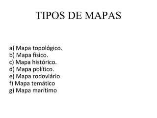 TIPOS DE MAPAS

a) Mapa topológico.
b) Mapa físico.
c) Mapa histórico.
d) Mapa político.
e) Mapa rodoviário
f) Mapa temático
g) Mapa marítimo
 