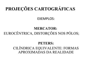 PROJEÇÕES CARTOGRÁFICAS

               EXEMPLOS:

              MERCATOR:
EUROCÊNTRICA, DISTORÇÕES NOS PÓLOS;

                PETERS:
    CILÍNDRICA EQUIVALENTE: FORMAS
       APROXIMADAS DA REALIDADE
 