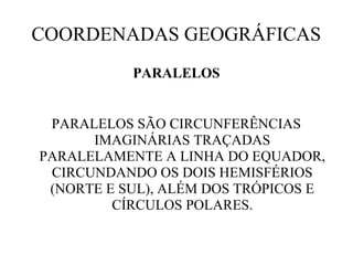 COORDENADAS GEOGRÁFICAS
           PARALELOS


 PARALELOS SÃO CIRCUNFERÊNCIAS
      IMAGINÁRIAS TRAÇADAS
PARALELAMENTE A LINHA DO EQUADOR,
 CIRCUNDANDO OS DOIS HEMISFÉRIOS
 (NORTE E SUL), ALÉM DOS TRÓPICOS E
         CÍRCULOS POLARES.
 
