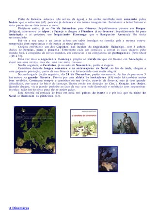 Perto de Génov a adoeceu (do sol ou da água) e foi então recolhido num conv en t o pelos
frade s que o salvaram (43) pois ele já delirava e via coisas imaginárias. Entretanto a febre baixou e
nisto passaram- se dois meses e meio.
Dirigiu-se então, já no fim de Set e m b r o para Génov a . Seguidament e passou em Brug e s
(Bélgica), atravessou os Alpes , a Fran ç a e chegou à Flandr e s já no Inverno . Seguidament e foi para
Antuérpia e aí procurou um Nego cia n t e Flam e n g o que o Banqu eiro Averar d o lhe tinha
recomendado.
Foi ter a sua casa e ao jantar achou um sabor invulgar na comida pois a mesma estava
temperada com especiarias e ele nunca as tinha provado.
Chegou entretanto um dos Capitã e s dos navio s do neg o ci a n t e flamen g o , com 3 cofre s
cheios de pérola s , ouro e pimen t a . Entretanto cada um começou a contar as suas viagens pelo
mundo fora, à conquista de novos mundos, em caravelas e na companhia de portu g u e s e s (Pêro Dias)
- (48 à 57).
Uma vez mais o neg o ci a n t e flame n g o propôs ao Cavaleiro que ele ficasse em Antuérpia e
viajar nos seus navios, mas ele, uma vez mais, recusou.
No dia seguinte, o Cavaleiro , já no mês de Novembr o , partiu à viagem.
Caminhou durante long a s sem a n a s e na ant ev é s p e r a do Natal , ao fim da tarde, chegou a
uma pequena povoação, perto da sua floresta e aí foi recebido com muita alegria.
Na madrugada do dia seguinte, dia 24 de Dezem br o , partiu novamente. Ao fim de percorrer 3
km entrou na grand e flores t a . Passou por uma aldeia de lenhad o r e s (63) onde foi também muito
bem recebido. Continuou sempre a caminhar no seu cavalo, através da floresta, mas já com grande
dificuldade, por causa do frio e do cansaço. Rezou então em direcção ao Céu, a Oraç ã o dos Anjos .
Quando chegou, viu o grande pinheiro ao lado da sua casa todo iluminado e enfeitado com pequeninas
estrelas: tudo isto foi feito para ele se poder guiar.
Esta história foi contada de boca em boca nos paíse s do Norte e é por isso que na noite de
Natal se ilumina m os pinheiro s (73).

A Dinamarca

 