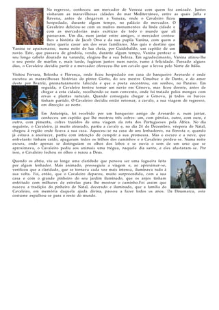 No regresso, conheceu um mercador de Veneza com quem fez amizade. Juntos
visitaram as maravilhosas cidades do mar Mediterrâneo, entre as quais Jaffa e
Ravena, antes de chegarem a Veneza, onde o Cavaleiro ficou
hospedado, durante algum tempo, no palácio do mercador. O
Cavaleiro deliciou- se com os muitos monumentos da linda cidade e
com as mercadorias mais exóticas de todo o mundo que ali
passavam. Um dia, num jantar entre amigos, o mercador contoulhes a história de Jacob Orso e da sua pupila Vanina, com quem o
tutor queria casar um dos seus familiares. Mas quis o destino que
Vanina se apaixonass e, numa noite de lua cheia, por Guidobaldo, um capitão de um
navio. Este, que passava de gôndola, vendo, durante algum tempo, Vanina pentear o
seu longo cabelo dourado na varanda, elogiou- lhe a sua beleza. Em agradecimento, Vanina atirou- lhe
o seu pente de marfim e, mais tarde, fugiram juntos num navio, rumo à felicidade. Passado alguns
dias, o Cavaleiro decidiu partir e o mercador ofereceu- lhe um cavalo que o levou pelo Norte de Itália.
Visitou Ferrara, Bolonha e Florença, onde ficou hospedado em casa do banqueiro Averardo e onde
escutou as maravilhosas histórias do pintor Giotto, do seu mestre Cimabue e de Dante, e do amor
deste por Beatriz, prematuramente falecida e que o poeta encontrou, em sonhos, no Paraíso. Em
seguida, o Cavaleiro tentou tomar um navio em Génova, mas ficou doente, antes de
chegar a esta cidade, recolhendo- se num convento, onde foi tratado pelos monges com
ervas e plantas naturais. Quando conseguiu chegar a Génova, já todos os barcos
tinham partido. O Cavaleiro decidiu então retomar, a cavalo, a sua viagem de regresso,
em direcção ao norte.
Em Antuérpia, foi recebido por um banqueiro amigo de Averardo e, num jantar,
conheceu um capitão que lhe mostrou três cofres: um, com pérolas, outro, com ouro, e
outro, com pimenta, cofres trazidos de uma viagem da rota dos Portugueses pela África. No dia
seguinte, o Cavaleiro, já muito atrasado, partiu a cavalo e, no dia 24 de Dezembro, véspera de Natal,
chegou à região onde ficava a sua casa. Aqueceu- se na casa de uns lenhadores, na floresta e, quando
já estava a anoitecer, partiu com intenção de cumprir a sua promessa. Mas o escuro e a neve, que
entretanto tinham caído, apagaram todos os trilhos dos caminhos e o Cavaleiro perdeu- se. Numa noite
escura, onde apenas se distinguiam os olhos dos lobos e se ouvia o som de um urso que se
aproximava, o Cavaleiro pediu aos animais uma trégua, naquele dia santo, e eles afastaram- se. Por
isso, o Cavaleiro fechou os olhos e rezou a Deus.
Quando os abriu, viu ao longe uma claridade que pensou ser uma fogueira feita
por algum lenhador. Mais animado, prosseguiu a viagem e, ao aproximar- se,
verificou que a claridade, que se tornava cada vez mais intensa, iluminava tudo à
sua volta. Foi, então, que o Cavaleiro deparou, muito surpreendido, com a sua
casa e com o grande pinheiro do seu jardim iluminado, que os anjos tinham
enfeitado com milhares de estrelas para lhe mostrar o caminho.Foi assim que
nasceu a tradição do pinheiro de Natal, decorado e iluminado, que a família do
Cavaleiro, em memória daquela ajuda divina, passou a fazer todos os anos. Da Dinamarca, este
costume espalhou- se para o resto do mundo.

 