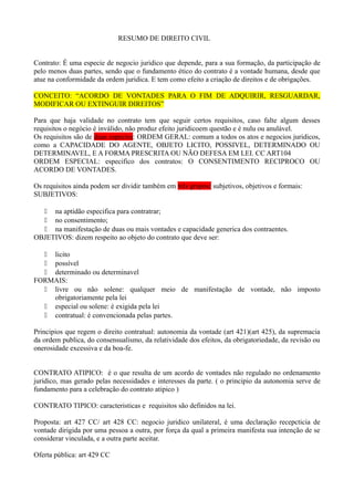 RESUMO DE DIREITO CIVIL
Contrato: É uma especie de negocio juridico que depende, para a sua formação, da participação de
pelo menos duas partes, sendo que o fundamento ético do contrato é a vontade humana, desde que
atue na conformidade da ordem juridica. E tem como efeito a criação de direitos e de obrigações.
CONCEITO: “ACORDO DE VONTADES PARA O FIM DE ADQUIRIR, RESGUARDAR,
MODIFICAR OU EXTINGUIR DIREITOS”
Para que haja validade no contrato tem que seguir certos requisitos, caso falte algum desses
requisitos o negócio é inválido, não produz efeito juridicoem questão e é nulu ou anulável.
Os requisitos são de duas especies: ORDEM GERAL: comum a todos os atos e negocios juridicos,
como a CAPACIDADE DO AGENTE, OBJETO LICITO, POSSIVEL, DETERMINADO OU
DETERMINAVEL, E A FORMA PRESCRITA OU NÃO DEFESA EM LEI. CC ART104
ORDEM ESPECIAL: especifico dos contratos: O CONSENTIMENTO RECIPROCO OU
ACORDO DE VONTADES.
Os requisitos ainda podem ser dividir também em três grupos: subjetivos, objetivos e formais:
SUBJETIVOS:
 na aptidão especifica para contratrar;
 no consentimento;
 na manifestação de duas ou mais vontades e capacidade generica dos contraentes.
OBJETIVOS: dizem respeito ao objeto do contrato que deve ser:
 licito
 possível
 determinado ou determinavel
FORMAIS:
 livre ou não solene: qualquer meio de manifestação de vontade, não imposto
obrigatoriamente pela lei
 especial ou solene: é exigida pela lei
 contratual: é convencionada pelas partes.
Principios que regem o direito contratual: autonomia da vontade (art 421)(art 425), da supremacia
da ordem publica, do consensualismo, da relatividade dos efeitos, da obrigatoriedade, da revisão ou
onerosidade excessiva e da boa-fe.
CONTRATO ATIPICO: é o que resulta de um acordo de vontades não regulado no ordenamento
juridico, mas gerado pelas necessidades e interesses da parte. ( o principio da autonomia serve de
fundamento para a celebração do contrato atipico )
CONTRATO TIPICO: caracteristicas e requisitos são definidos na lei.
Proposta: art 427 CC/ art 428 CC: negocio juridico unilateral, é uma declaração recepcticia de
vontade dirigida por uma pessoa a outra, por força da qual a primeira manifesta sua intenção de se
considerar vinculada, e a outra parte aceitar.
Oferta pública: art 429 CC

 