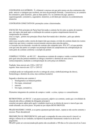 CONTRATOS ALEATÓRIOS: É o bilateral e oneroso em que pelo menos um dos contraentes não
pode antever a vantagem que receberá, em troca da prestação forneida. Caracteriza-se, ao contrário
do comutativo, pela incerteza , para as duas partes. Ex: os contratos de jogo, aposta e
seguro(segurado: comutativo, seguradora: aleatorio), se dividem por natureza ou acidentalmente
aleatorios
CONTRATOS COMUTATIVOS: prestações certas e determinadas.
EXCEÇÃO: Pelo princípio do Pacta Sunt Servanda o contrato faz lei entre as partes de maneira
que, em regra, não pode após a celebração do contrato as partes simpelsmente desistir do
cumprimento do contrato.
essa é a regra....porém esse princípio (Pacta Sunt Servanda) não é absoluto...pelo que admite
exceções...
entre essas exceções estão a teoria da imprevisão que enseja a revisão do contrato diante de eventos
imprevisto que torne o contrato excessivamente oneroso para uma das partes...
e a exceção ora em discusão: excesão do contrato não cumprido (arts. 476/ 477, cc) que permite
com que uma das partes só cumpre sua prestação diante do cumprimento da contraprestação da
outra parte do contrato conforme o exemplo do peintor
COMPRA E VENDA: art 481 CC/ denomina-se contrato de compra e venda o contrato bilateral
pelo qual uma das partes(vendedor) se obriga a transferir o dominio de uma coisa a
outra(comprador), mediante a contraprestação de certo preço em dinheiro.
Tradição: bens moveis arts 1226 e 1267 CC
registro: bens imoveis arts 1227 e 1245 CC
a tradição pode ser real(quando envolve a entrega da coisa), simbolica(entrega da chave),
ficta(entrega o dominio da coisa, mas continua locatario)
Segundo a doutrina este contrato é:
 Sinalagmatico ou bilateral perfeito
 Em regra, consensual
 oneroso
 Em regra, comutativo;
Elementos integrantes do contrato de compra e venda: a coisa, o preço e o consentimento.
RETROVENDA: art 505 CC é um pacto acessorio, adjetivo ao contrato, sendo que a invalidade da
clausula não afeta a calidade da obrigação principal.]
constitui um pacto adjeto pelo qual o vendedor reserva-se no direito de reaver o imovel que esta
sendo alienado, em certo prazo. Só pode ter por objeto BENS IMOVEIS.
PRAZO MAXIMO 3 ANOS, se as partes ajustarem periodo maior , reputa-se não escrito somente o
excesso. Prazo decadencial
PREEMPÇÃO OU PREFERENCIA: pelo qual o comprador de uma coisa movel e imovel, se
obriga a oferece-lo ao vendedor, na hipotese de pretender futuramente vende-la ou da-la em
pagamento.
PRAZO: pode ser convencionada pela partes não excedendo a 180 dias se foi coisa movel ou 2 anos

 