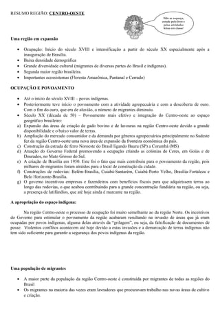 RESUMO REGIÃO: CENTRO-OESTE
Não se esqueça,
estude pelo livro e
pelas atividades
feitas em classe!

Uma região em expansão
•
•
•
•
•

Ocupação: Início do século XVIII e intensificação a partir do século XX especialmente após a
inauguração de Brasília.
Baixa densidade demográfica
Grande diversidade cultural (migrantes de diversas partes do Brasil e indígenas).
Segunda maior região brasileira.
Importantes ecossistemas (Floresta Amazônica, Pantanal e Cerrado)

OCUPAÇÃO E POVOAMENTO
•
•
•
a)
b)
c)
d)
e)
f)
g)

Até o início do século XVIII – povos indígenas.
Posteriormente teve início o povoamento com a atividade agropecuária e com a descoberta de ouro.
Com o fim do ouro, que era de aluvião, o número de migrantes diminuiu.
Século XX (década de 50) – Povoamento mais efetivo e integração do Centro-oeste ao espaço
geográfico brasileiro:
Expansão das áreas de criação de gado bovino e de lavouras na região Centro-oeste devido a grande
disponibilidade e o baixo valor de terras.
Ampliação do mercado consumidor e da demanda por gêneros agropecuários principalmente no Sudeste
fez da região Centro-oeste uma nova área de expansão da fronteira econômica do país.
Construção da estrada de ferro Noroeste do Brasil ligando Bauru (SP) a Corumbá (MS)
Atuação do Governo Federal promovendo a ocupação criando as colônias de Ceres, em Goiás e de
Dourados, no Mato Grosso do Sul.
A criação de Brasília em 1950. Este foi o fato que mais contribuiu para o povoamento da região, pois
milhares de migrantes foram atraídos para o local de construção da cidade.
Construções de rodovias: Belém-Brasília, Cuiabá-Santarém, Cuiabá-Porto Velho, Brasília-Fortaleza e
Belo Horizonte-Brasília.
O governo incentivou empresas e fazendeiros com benefícios fiscais para que adquirissem terras ao
longo das rodovias, o que acabou contribuindo para a grande concentração fundiária na região, ou seja,
a presença de latifúndios, que até hoje ainda é marcante na região.

A apropriação do espaço indígena:
Na região Centro-oeste o processo de ocupação foi muito semelhante ao da região Norte. Os incentivos
do Governo para estimular o povoamento da região acabaram resultando na invasão de áreas que já eram
ocupadas por povos indígenas, alguma delas através da “grilagem”, ou seja, da falsificação de documentos de
posse. Violentos conflitos acontecem até hoje devido a estas invasões e a demarcação de terras indígenas não
tem sido suficiente para garantir a segurança dos povos indígenas da região.

Uma população de migrantes
•
•

A maior parte da população da região Centro-oeste é constituída por migrantes de todas as regiões do
Brasil
Os migrantes na maioria das vezes eram lavradores que procuravam trabalho nas novas áreas de cultivo
e criação.

 