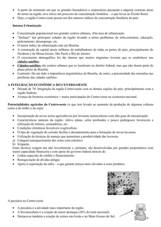•
•

A partir do momento em que os grandes fazendeiros e empresários passaram a adquirir extensas áreas
de terras na região, teve início um processo de concentração fundiária – o que levou ao Êxodo Rural.
Hoje, a região Centro-oeste possui um dos maiores índices de concentração fundiária do país.

Intensa Urbanização
•
•
•
•
•
•
•

Concentração populacional nos grandes centros urbanos. Alta taxa de urbanização.
“Inchaço” das principais cidades da região levando a sérios problemas de infra-estrutura, educação,
policiamento, desemprego, etc.
O maior índice de urbanização está em Brasília.
A construção da capital atraiu milhares de trabalhadores de todas as partes do país, principalmente do
Nordeste e de Minas Gerais, São Paulo e Rio de Janeiro.
O crescimento demográfico foi tão intenso que muitos migrantes tiveram que se estabelecer nas
cidades-satélites.
Cidades-satélites são centros urbanos que se localizam no distrito federal, mas que não fazem parte do
plano piloto de Brasília.
Contraste: De um lado a imponência arquitetônica de Brasília, de outro, a precariedade das moradias nas
periferias das cidades satélites.

A INTEGRAÇÃO ECONÔMICA DO CENTRO-OESTE
• Década de 70: Integração da região Centro-oeste com as demais regiões do país, principalmente com a
região Sudeste.
• Avanço da fronteira econômica = maior participação do Centro-oeste na economia nacional.
Potencialidades agrícolas do Centro-oeste (o que tem levado ao aumento da produção de algumas culturas
como a do milho e da soja):
•
•

Incorporação de novas terras agricultáveis por lavouras monocultoras com alto grau de mecanização.
Características naturais da região: relevo plano, solos profundos e pouco pedregosos favorecem a
utilização de tratores, semeadeiras, etc.
• Condições climáticas favoráveis à agricultura.
• O tipo de vegetação do cerrado facilita o desmatamento para a formação de novas lavouras.
• Utilização de técnicas de manejo que aumentam a produtividade das lavouras.
a) Calagem (enriquecimento dos solos com calcário)
b) Irrigação.
Estas técnicas exigem um alto investimento e, portanto, são desenvolvidas por grandes proprietários com
maior capacidade financeira e com apoio do governo federal através de:
• Linhas especiais de crédito e financiamento
• Renegociação de dívidas antigas
• Apoio à exportação da safra – o que garante preços mais elevados a estes produtos.

A pecuária no Centro-oeste
•
•
•

A pecuária é a atividade mais importante da região.
A bovinocultura é a criação de maior destaque (36% do total nacional)
Destaca-se também a criação de suínos em Goiás e no Mato Grosso do Sul.

 