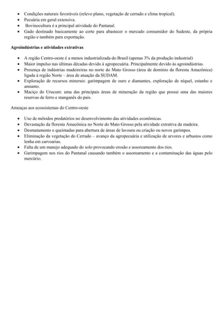 •
•
•
•

Condições naturais favoráveis (relevo plano, vegetação de cerrado e clima tropical).
Pecuária em geral extensiva.
Bovinocultura é a principal atividade do Pantanal.
Gado destinado basicamente ao corte para abastecer o mercado consumidor do Sudeste, da própria
região e também para exportação.

Agroindústrias e atividades extrativas
•
•
•
•
•

A região Centro-oeste é a menos industrializada do Brasil (apenas 3% da produção industrial)
Maior impulso nas últimas décadas devido à agropecuária. Principalmente devido às agroindústrias.
Presença de indústrias madeireiras no norte do Mato Grosso (área de domínio da floresta Amazônica)
ligada à região Norte – área de atuação da SUDAM.
Exploração de recursos minerais: garimpagem de ouro e diamantes, exploração de níquel, estanho e
amianto.
Maciço do Urucum: uma das principais áreas de mineração da região que possui uma das maiores
reservas de ferro e manganês do país.

Ameaças aos ecossistemas do Centro-oeste
•
•
•
•
•
•

Uso de métodos predatórios no desenvolvimento das atividades econômicas.
Devastação da floresta Amazônica no Norte do Mato Grosso pela atividade extrativa da madeira.
Desmatamento e queimadas para abertura de áreas de lavoura ou criação ou novos garimpos.
Eliminação da vegetação do Cerrado – avanço da agropecuária e utilização de arvores e arbustos como
lenha em carvoarias.
Falta de um manejo adequado do solo provocando erosão e assoreamento dos rios.
Garimpagem nos rios do Pantanal causando também o assoreamento e a contaminação das águas pelo
mercúrio.

 