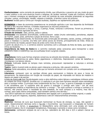 Confucionismo: outra corrente do pensamento chinês, que influenciou o governo em seu modo de gerir
o setor público e era uma doutrina moral e religiosa, de caráter nacional, criada pôr Confúcio, afirmava
que o homem consegue se aperfeiçoar por meio do controle de suas emoções praticando as seguintes
virtudes: justiça, sinceridade, retidão, respeito a tradição, à família e amor ao próximo.
Budismo: levado para a China por monges budistas, espalhou-se rapidamente pelo país.

ECONOMIA: a base da economia assentava-se na produção agrícola e por isso dependia da fertilidade
do solo e dos recursos hídricos. O Estado organizava os recursos produtivos.
Agricultura: cultivavam o trigo, o arroz, o painço, frutas, verduras e amoreiras. Foram os primeiros a
usarem instrumentos agrícolas de ferro.
Criação de animais: cães, porcos, patos e cabras.
Artesanato: era bastante diversificado, confeccionavam sedas (muito valorizada), porcelanas, objetos
de marfim, papel, joias, perfumes e peças de bronze, ferro e aço.
Comércio: muito desenvolvido, foi favorecido pela construção de estradas, canais, pontes, unificação de
pesos e medidas e a escrita. era feito com vários povos do Oriente, principalmente da Índia. Antes do
aparecimento da moeda usavam facas de prata como meio de troca.
A partir do século II a. C. o comércio exterior aumentou com a utilização da Rota da Seda, que ligava a
China ao Ocidente.
Importância da Rota da Seda:era o caminho realizado pelas caravanas para transportar a seda
(ORIENTE PARA O CIDENTE)e nas encruzilhadas foram surgindo cidades.

ARTE:
Arquitetura: Como suas formas originais conservou-se através dos templos, palácio e pagodes.
Escultura: Caracterizou-se pelos ídolos gigantescos e disformes. Reproduziam cenas de batalhas e
mitológicas e os baixos relevos.
Pintura: Cultivada desde os tempos mais remotos, procuravam representar a natureza e animais
fantásticos.
Teatro: teatro musical onde os atores usam máscaras e pinturas, não usavam cenários.
Música: fonte educadora, era através dela que os homens entravam em contato com os antepassados e
a natureza.
Literatura: contavam com os escribas oficiais para escreverem a Historia do povo e livros de
pensamento. Se desenvolveu em função da invenção do papel, da impressão em blocos de madeira e
depois em papel e da escrita.
A Arte da Guerra de Sun Tzu é elogiado como a obra definitiva sobre táticas e estratégias militares antes
do colapso da China imperial. Dividido em 13 capítulos é um dos mais famosos estudos sobre estratégias
para o sucesso militar. O princípio mais fundamental de Sun Tzu é que “a guerra é baseada no engano”,
e ele acreditava que “a suprema arte da guerra é subjugar o inimigo sem lutar." Um de seus
estratagemas enfatiza a importância de conhecer o inimigo – “Se você conhece o inimigo e conhece a si
mesmo, não precisa temer o resultado de cem batalhas. Se você conhece a si mesmo, mas não o
inimigo, para cada vitória conquistada, você também sofrerá uma derrota.”
 Sua obra é aplicada em novas áreas, totalmente sem ligação com o propósito militar original, e usada
como um guia em negócios, esportes, diplomacia e até em relacionamentos amorosos.

CIÊNCIAS:
Medicina: técnicas de cura que buscavam harmonizar os fluxos de energia, ou seja, não agredir o
corpo. Desenvolveram técnicas como o Tai Chi ( movimentos que buscavam a integração do homem
com o Céu e a terra), a acupuntura (o desequilíbrio seria eliminado com uma picada em locais
predeterminados), Do-in (massagem terapêutica), Fitoterapia ( semente e raízes como remédios).
Astronomia: conheciam eclipses do sol e da lua, calendário de 365 dias e 4/4 e sabiam marcar as
horas.
 