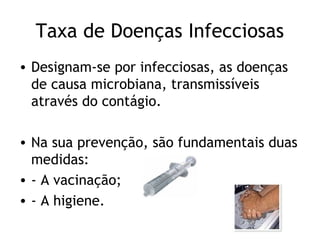 Taxa de Doenças Infecciosas
• Designam-se por infecciosas, as doenças
  de causa microbiana, transmissíveis
  através do contágio.

• Na sua prevenção, são fundamentais duas
  medidas:
• - A vacinação;
• - A higiene.
 