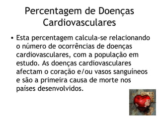 Percentagem de Doenças
        Cardiovasculares
• Esta percentagem calcula-se relacionando
  o número de ocorrências de doenças
  cardiovasculares, com a população em
  estudo. As doenças cardiovasculares
  afectam o coração e/ou vasos sanguíneos
  e são a primeira causa de morte nos
  países desenvolvidos.
 