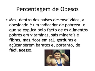 Percentagem de Obesos
• Mas, dentro dos países desenvolvidos, a
  obesidade é um indicador de pobreza, o
  que se explica pelo facto de os alimentos
  pobres em vitaminas, sais minerais e
  fibras, mas ricos em sal, gorduras e
  açúcar serem baratos e, portanto, de
  fácil acesso.
 
