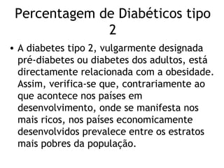 Percentagem de Diabéticos tipo
              2
• A diabetes tipo 2, vulgarmente designada
  pré-diabetes ou diabetes dos adultos, está
  directamente relacionada com a obesidade.
  Assim, verifica-se que, contrariamente ao
  que acontece nos países em
  desenvolvimento, onde se manifesta nos
  mais ricos, nos países economicamente
  desenvolvidos prevalece entre os estratos
  mais pobres da população.
 
