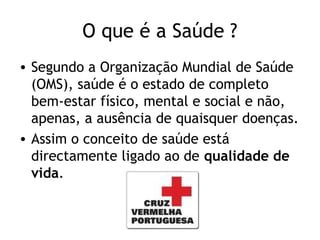 O que é a Saúde ?
• Segundo a Organização Mundial de Saúde
  (OMS), saúde é o estado de completo
  bem-estar físico, mental e social e não,
  apenas, a ausência de quaisquer doenças.
• Assim o conceito de saúde está
  directamente ligado ao de qualidade de
  vida.
 