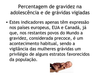 Percentagem de gravidez na
  adolescência e de grávidas vigiadas
• Estes indicadores apenas têm expressão
  nos países europeus, EUA e Canadá, já
  que, nos restantes povos do Mundo a
  gravidez, considerada precoce, é um
  acontecimento habitual, sendo a
  vigilância das mulheres grávidas um
  privilégio de alguns estratos favorecidos
  da população.
 