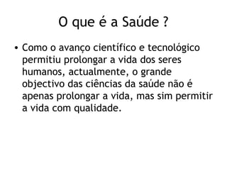 O que é a Saúde ?
• Como o avanço científico e tecnológico
  permitiu prolongar a vida dos seres
  humanos, actualmente, o grande
  objectivo das ciências da saúde não é
  apenas prolongar a vida, mas sim permitir
  a vida com qualidade.
 