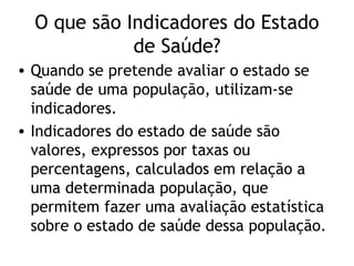 O que são Indicadores do Estado
             de Saúde?
• Quando se pretende avaliar o estado se
  saúde de uma população, utilizam-se
  indicadores.
• Indicadores do estado de saúde são
  valores, expressos por taxas ou
  percentagens, calculados em relação a
  uma determinada população, que
  permitem fazer uma avaliação estatística
  sobre o estado de saúde dessa população.
 