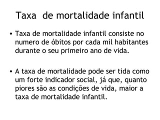 Taxa de mortalidade infantil
• Taxa de mortalidade infantil consiste no
  numero de óbitos por cada mil habitantes
  durante o seu primeiro ano de vida.

• A taxa de mortalidade pode ser tida como
  um forte indicador social, já que, quanto
  piores são as condições de vida, maior a
  taxa de mortalidade infantil.
 