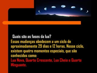 Quais são as fases da lua?
Essas mudanças obedecem a um ciclo de
aproximadamente 29 dias e 12 horas. Nesse ciclo,
existem quatro momentos especiais, que são
conhecidos como:
Lua Nova, Quarto Crescente, Lua Cheia e Quarto
Minguante.
 