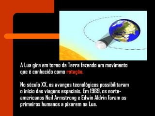A Lua gira em torno da Terra fazendo um movimento
que é conhecido como rotação.
No século XX, os avanços tecnológicos possibilitaram
o início das viagens espaciais. Em 1969, os norte-
americanos Neil Armstrong e Edwin Aldrin foram os
primeiros humanos a pisarem na Lua.
 