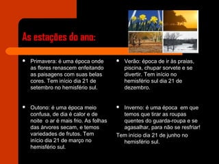 As estações do ano:
 Primavera: é uma época onde
as flores renascem enfeitando
as paisagens com suas belas
cores. Tem início dia 21 de
setembro no hemisfério sul.
 Verão: época de ir às praias,
piscina, chupar sorvete e se
divertir. Tem início no
hemisfério sul dia 21 de
dezembro.
 Outono: é uma época meio
confusa, de dia é calor e de
noite o ar é mais frio. As folhas
das árvores secam, e temos
variedades de frutos. Tem
início dia 21 de março no
hemisfério sul.
 Inverno: é uma época em que
temos que tirar as roupas
quentes do guarda-roupa e se
agasalhar, para não se resfriar!
Tem início dia 21 de junho no
hemisfério sul.
 