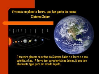 O terceiro planeta na ordem do Sistema Solar é a Terra e o seu
satélite, a Lua. A Terra tem características únicas, já que tem
abundante água pura em estado líquido.
Vivemos no planeta Terra, que faz parte do nosso
Sistema Solar:
 