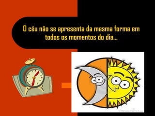 O céu não se apresenta da mesma forma em
todos os momentos do dia...
 