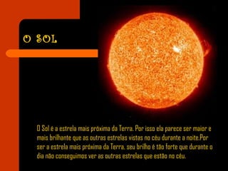 O SOL
O Sol é a estrela mais próxima da Terra. Por isso ela parece ser maior e
mais brilhante que as outras estrelas vistas no céu durante a noite.Por
ser a estrela mais próxima da Terra, seu brilho é tão forte que durante o
dia não conseguimos ver as outras estrelas que estão no céu.
 