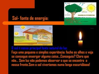 Sol- fonte de energia:
O sol é nossa principal fonte natural de luz.
Faça uma pequena e simples experiência: feche os olhos e veja
se consegue enxergar alguma coisa...Conseguiu? Claro que
não... Sem luz não podemos observar o que se encontra a
nossa frente.Sem o sol viveríamos numa longa escuridãooo!
 