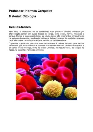 Professor: Hermes Cerqueira
Material: Citologia


Células-tronco.
Têm ainda a capacidade de se transformar, num processo também conhecido por
diferenciação celular, em outros tecidos do corpo, como ossos, nervos, músculos e
sangue. Devido a essa característica, as células-tronco são importantes, principalmente
na aplicação terapêutica, sendo potencialmente úteis em terapias de combate a doenças
cardiovasculares, neurodegenerativas e traumas na medula espinhal.
O principal objetivo das pesquisas com células-tronco é usá-las para recuperar tecidos
danificados por essas doenças e traumas. São encontradas em células embrionárias e
em vários locais do corpo, como no cordão umbilical, na medula óssea, no sangue, no
fígado, na placenta e no líquido amniótico.
 