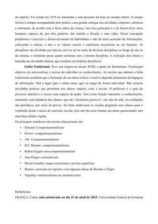 do espírito. Foi criada em 1919 na Alemanha e está presente até hoje no mundo inteiro. O ensino
teórico é sempre acompanhado pelo prático, com grande enfoque nas atividades corporais, artísticas
e artesanais, de acordo com a faixa etária da criança. Seu foco principal é o de desenvolver seres
humanos capazes de, por eles próprios, dar sentido e direção a suas vidas. Nessa concepção
predomina o exercício e desenvolvimento de habilidades e não de mero acúmulo de informações,
cultivando a ciência, a arte e os valores morais e espirituais necessárias ao ser humano. As
disciplinas são divididas por épocas, em vez de ter aulas de diversas disciplinas ao longo do dia ou
da semana, o estudante passa quatro semanas com a mesma disciplina. A avaliação dos alunos é
baseada nas atividades diárias, que resultam em boletins descritivos.
Linha Tradicional: Teve sua origem no século XVIII, a partir do Iluminismo. O principal
objetivo era universalizar o acesso do indivíduo ao conhecimento. As escolas que adotam a linha
tradicional acreditam que a formação de um aluno critico e criativo depende justamente da bagagem
de informação. Naã a lugar para o aluno atuar, agir ou reagir de forma individual. Não existem
atividades práticas que permitem aos alunos inquirir, criar e recriar. O professor é o guia do
processo educativo e exerce uma espécie de poder. Tem como função transmitir o conhecimento,
mantendo certa distância dos alunos, que são “elementos passivos”, em sala de aula. As avaliações
são periódicas, por meio de provas. Na linha tradicional as escolas preparam seus alunos para o
vestibular desde o início do currículo escolar, pois não há como formar um aluno questionador sem
uma base sólida e rígida.
Os principais estudiosos das teorias educacionais são:
• Edward -Comportamentalismo
• Pavlov -comportamentalismo
• J.B. -Comportamentalismo
• B.F. Skinner- comportamentalismo
• Robert Gagné- neo-comportementalista
• Jean Piaget- construtivista
• David Ausubel- mapas conceituais e teorias cognitivas
• Bruner- currículo em espiral e com algumas ideias de Skinner e Piaget
• Vigotsky- interacionismo ou construtivismo.
Referências:
FRANÇA, Carlos aula ministrada no dia 23 de abril de 2015, Universidade Federal da Fronteira
 