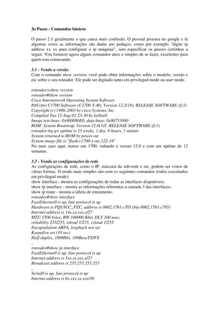 3o Passo - Comandos básicos
O passo 2 é geralmente o que causa mais confusão. O pessoal procura no google e lá
algumas vezes as informações são dadas aos pedaços, como por exemplo "digite ip
address xx xx para configurar o ip máquina”, sem especificar os passos certinhos a
seguir. Vou fornecer agora alguns comandos uteis e simples de se fazer, excelentes para
quem esta comecando.
3.1 - Vendo a versão.
Com o comando show version, você pode obter informações sobre o modelo, versão e
etc sobre o seu roteador. Ele pode ser digitado tanto em privileged mode ou user mode.
roteador>show version
roteador#show version
Cisco Internetwork Operating System Software
IOS (tm) C1700 Software (C1700-Y-M), Version 12.2(19), RELEASE SOFTWARE (fc3)
Copyright (c) 1986-2003 by cisco Systems, Inc.
Compiled Tue 12-Aug-03 23:30 by kellmill
Image text-base: 0x800080E0, data-base: 0x80753880
ROM: System Bootstrap, Version 12.0(3)T, RELEASE SOFTWARE (fc1)
roteador-hq-gw uptime is 13 weeks, 1 day, 6 hours, 1 minute
System returned to ROM by power-on
System image file is "flash:c1700-y-mz.122-19"
No meu caso aqui, temos um 1700, rodando a versao 12.0 e com um uptime de 12
semanas.
3.2 - Vendo as configurações de rede
As configurações de rede, como o IP, máscara da sub-rede e etc, podem ser vistos de
vãrias formas. O modo mais simples são com os seguintes comandos (todos executados
em privileged mode):
show interface - mostra as configurações de todas as interfaces disponíveis;
show ip interface - mostra as informações referentes a camada 3 das interfaces;
show ip route - mostra a tabela de roteamento.
roteador#show interface
FastEthernet0 is up, line protocol is up
Hardware is PQUICC_FEC, address is 0002.1761.c705 (bia 0002.1761.c705)
Internet address is 14x.xx.xxx.x/27
MTU 1500 bytes, BW 100000 Kbit, DLY 100 usec,
reliability 255/255, txload 1/255, rxload 1/255
Encapsulation ARPA, loopback not set
Keepalive set (10 sec)
Half-duplex, 100Mb/s, 100BaseTX/FX
..
roteador#show ip interface
FastEthernet0 is up, line protocol is up
Internet address is 1xx.xx.xxx.x/27
Broadcast address is 255.255.255.255
..
Serial0 is up, line protocol is up
Internet address is 6x.xxx.xx.xxx/30
 