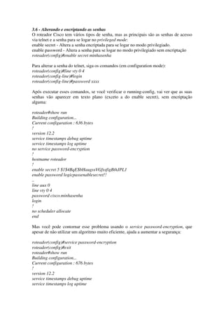 3.6 - Alterando e encriptando as senhas
O roteador Cisco tem vários tipos de senha, mas as principais são as senhas de acesso
via telnet e a senha para se logar no privileged mode:
enable secret - Altera a senha encriptada para se logar no modo privilegiado.
enable password - Altera a senha para se logar no modo privilegiado sem encriptação
roteador(config)#enable secret minhasenha
Para alterar a senha do telnet, siga os comandos (em configuration mode):
roteador(config)#line vty 0 4
roteador(config-line)#login
roteador(config-line)#password xxxx
Após executar esses comandos, se você verificar o running-config, vai ver que as suas
senhas vão aparecer em texto plano (exceto a do enable secret), sem encriptação
alguma:
roteador#show run
Building configuration...
Current configuration : 636 bytes
!
version 12.2
service timestamps debug uptime
service timestamps log uptime
no service password-encryption
!
hostname roteador
!
enable secret 5 $1$4BqE$bHaugssVGfssfigBthJPL1
enable password logicpassenablesecret!!
..
line aux 0
line vty 0 4
password cisco.minhasenha
login
!
no scheduler allocate
end
Mas você pode contornar esse problema usando o service password-encryption, que
apesar de não utilizar um algoritmo muito eficiente, ajuda a aumentar a segurança:
roteador(config)#service password-encryption
roteador(config)#exit
roteador#show run
Building configuration...
Current configuration : 676 bytes
!
version 12.2
service timestamps debug uptime
service timestamps log uptime
 