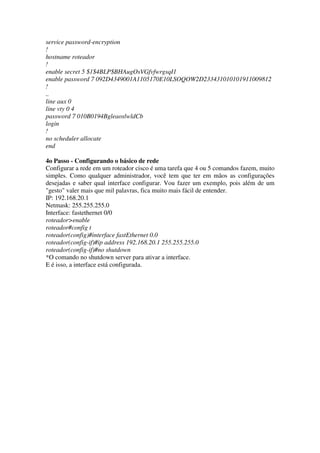 service password-encryption
!
hostname roteador
!
enable secret 5 $1$4BLP$BHAugOsVGfvfwrgsqI1
enable password 7 092D4349001A1105170E10LSOQOW2D233431010101911009812
!
..
line aux 0
line vty 0 4
password 7 010B0194BgleaoslwldCb
login
!
no scheduler allocate
end
4o Passo - Configurando o básico de rede
Configurar a rede em um roteador cisco é uma tarefa que 4 ou 5 comandos fazem, muito
simples. Como qualquer administrador, você tem que ter em mãos as configurações
desejadas e saber qual interface configurar. Vou fazer um exemplo, pois além de um
"gesto" valer mais que mil palavras, fica muito mais fácil de entender.
IP: 192.168.20.1
Netmask: 255.255.255.0
Interface: fastethernet 0/0
roteador>enable
roteador#config t
roteador(config)#interface fastEthernet 0.0
roteador(config-if)#ip address 192.168.20.1 255.255.255.0
roteador(config-if)#no shutdown
*O comando no shutdown server para ativar a interface.
E é isso, a interface está configurada.
 
