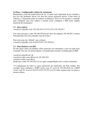 5o Passo - Configurando o básico de roteamento
Roteamento, como não podia deixar de ser, é a parte mais importante de um roteador e
por isso não podíamos deixar isso fora dos nossos primeiros passos. Como todos já
sabemos, o roteamento pode ser estático ou dinâmico. Por isso vou mostrar o comando
para configurar uma rota estática e mostrar como configurar o RIP (mais simples
protocolo de roteamento).
5.1 - Rota estática:
roteador(config)#ip route 192.168.30.0 255.255.255.0 192.168.20.1
Cria uma rota para a rede 192.168.30.0;24 por meio da máquina 192.168.20.1 (sintaxe
bem parecida com a do comando route do Linux).
Para criar uma rota "default", use a sintaxe:
roteador(config)#ip route 0.0.0.0 0.0.0.0 192.168.20.1
5.2 - Rota dinâmica com RIP:
Eu não quero entrar em detalhes sobre protocolos de roteamento e nem em nada mais
avançado. Por isso vou deixar apenas o comando para executar a configuração do RIP:
roteador(config)#route rip
roteador(config-router)#network 192.168.30.0
roteador(config-router)#exit
Sendo que a rede 192.168.30.0 vai ser agora compartilhada com os outros roteadores.
*A configuração de todos os outros protocolos de roteamento são bem simples. Por
exemplo, para configurar o IGRP (router igrp 10; network 192.168.30.0) ou o OSPF
(router ospf 10; network 10.0.0.0 0.255.255.255 area 0), todos seguem mais ou menos a
mesma sintaxe.
 