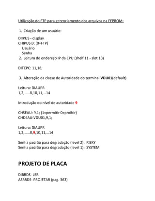 Utilização do FTP para gerenciamento dos arquivos na FEPROM: 
1. Criação de um usuário: 
DIIPUS - display 
CHIPUS:0; (0=FTP) 
Usuário 
Senha 
2. Leitura do endereço IP da CPU (shelf 11 - slot 18) 
DITCPC: 11,18; 
3. Alteração da classe de Autoridade do terminal VDU01(default) 
Leitura: DIAUPR 
1,2,……8,10,11,…14 
Introdução do nível de autoridade 9 
CHSEAU: 9,1; (1=permitir 0=proibir) 
CHDEAU:VDU01,9,1; 
Leitura: DIAUPR 
1,2,……8,9,10,11,…14 
Senha padrão para degradação (level 2): RISKY 
Senha padrão para degradação (level 1): SYSTEM 
PROJETO DE PLACA 
DIBRDS- LER 
ASBRDS- PROJETAR (pag. 363) 
 