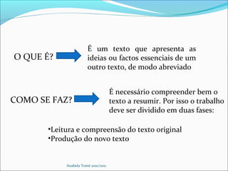 Anabela Tomé 2010/2011
O QUE É?
É um texto que apresenta as
ideias ou factos essenciais de um
outro texto, de modo abreviado
COMO SE FAZ?
É necessário compreender bem o
texto a resumir. Por isso o trabalho
deve ser dividido em duas fases:
•Leitura e compreensão do texto original
•Produção do novo texto
 