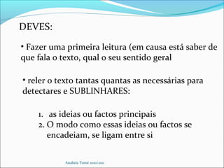 Anabela Tomé 2010/2011
DEVES:
• Fazer uma primeira leitura (em causa está saber de
que fala o texto, qual o seu sentido geral
• reler o texto tantas quantas as necessárias para
detectares e SUBLINHARES:
1. as ideias ou factos principais
2. O modo como essas ideias ou factos se
encadeiam, se ligam entre si
 