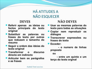 HÁ ATITUDES A
NÃO ESQUECER
DEVES
Referir apenas as ideias ou
factos principais do texto
original
Substituir as palavras ou
frases do texto por outras
que reduzam o tamanho do
resumo
Seguir a ordem das ideias do
texto original
Transformar o discurso
directo em indirecto
Articular bem os parágrafos
e as frases
NÃO DEVES
Usar as mesmas palavras do
texto para todas as situações
Copiar nem reproduzir os
diálogos
Transcrever expressões ou
frases do texto
Exceder:
- o numero de linhas
proposto
ou
- entre um quinto e um
terço do texto orginal
Anabela Tomé 2010/2011
 