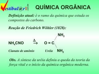 QUÍMICA ORGÂNICA Definição atual:  é o ramo da química que estuda os compostos do carbono. Obs.  A síntese da uréia definiu a queda da teoria da força vital e o início da química orgânica moderna. Reação de Friedrich Wöhler (1828): NH 2 NH 4 CNO     O = C Cianato de amônio   Uréia   NH 2  