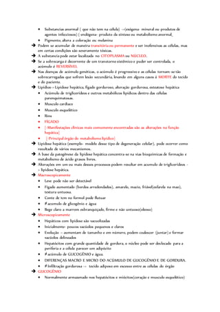  Substancias anormal ( que não tem na célula) ->(exógena- mineral ou produtos de
agentes infecciosos) (-endógena- produto da síntese ou metabolismo anormal_
 Pigmento, altera a coloração ex: melanina
 Podem se acumular de maneira transitória ou permanente e ser inofensivas as células, mas
em certas condições são severamente tóxicas.
 A substancia pode estar localizada no CITOPLASMA ou NÚCLEO.
 Se a sobrecarga é decorrente de um transtorno sistêmico e puder ser controlada, o
acúmulo é REVERSÍVEL
 Nas doenças de acúmulo genéticas, o acúmulo é progressivo e as células tornam-se tão
sobrecarregadas que sofrem lesão secundária, levando em alguns casos á MORTE do tecido
e do paciente.
 Lipídios-> Lipidose hepática, fígado gorduroso, alteração gordurosa, esteatose hepática
 Acúmulo de triglicerídeos e outros metabólicos lipídicos dentro das células
parenquimatosas.
 Musculo cardíaco
 Musculo esquelético
 Rins
 FÍGADO
 {-Manifestações clinicas mais comumente encontradas são as alterações na função
hepática}
 {-Principal órgão do metabolismo lipídico}
 Lipidose hepática (exemplo- modelo desse tipo de degeneração celular), pode ocorrer como
resultado de vários mecanismos.
 A base da patogênese da lipidose hepática concentra-se na vias bioquímicas de formação e
metabolismo de ácido graxos livres.
 Alterações em um ou mais desses processos podem resultar em acumulo de triglicerídeos -
> lipidose hepática.
 Macroscopicamente
 Leve pode não ser detectável
 Fígado aumentado (bordos arredondados), amarelo, macio, friável(esfarela na mao),
textura untuosa.
 Conte de 1cm no formol pode flutuar
 ≠acumulo de glicogênio e água
 Bege claro a marrom esbranquiçado, firme e não untuoso(oleoso)
 Microscopicamente
 Hepáticos com lipidose são vacuolizadas
 Inicialmente- poucos vacúolos pequenos e claros
 Evolução – aumentam de tamanho e em número, podem coalescer (juntar) e formar
vacúolos delineados
 Hepatócitos com grande quantidade de gordura, o núcleo pode ser deslocado para a
periferia e a célula parecer um adipócito
 ≠acúmulo de GLICOGÊNIO e água.
 DIFERENÇAS MACRO E MICRO DO ACÚMULO DE GLICOGÊNIO E DE GORDURA.
 ≠Infiltração gordurosa -> tecido adiposo em excesso entre as células do órgão
 GLICOGÊNIO
 Normalmente armazenado nos hepatócitos e miócitos(coração e musculo esquelético)
 