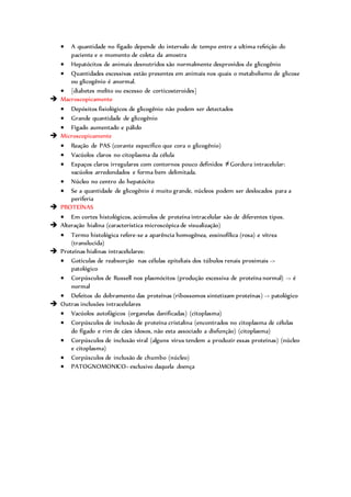  A quantidade no fígado depende do intervalo de tempo entre a ultima refeição do
paciente e o momento de coleta da amostra
 Hepatócitos de animais desnutridos são normalmente desprovidos de glicogênio
 Quantidades excessivas estão presentes em animais nos quais o metabolismo de glicose
ou glicogênio é anormal.
 {diabetes melito ou excesso de corticosteroides}
 Macroscopicamente
 Depósitos fisiológicos de glicogênio não podem ser detectados
 Grande quantidade de glicogênio
 Fígado aumentado e pálido
 Microscopicamente
 Reação de PAS (corante especifico que cora o glicogênio)
 Vacúolos claros no citoplasma da célula
 Espaços claros irregulares com contornos pouco definidos ≠Gordura intracelular:
vacúolos arredondados e forma bem delimitada.
 Núcleo no centro do hepatócito
 Se a quantidade de glicogênio é muito grande, núcleos podem ser deslocados para a
periferia
 PROTEÍNAS
 Em cortes histológicos, acúmulos de proteína intracelular são de diferentes tipos.
 Alteração hialina (característica microscópica de visualização)
 Termo histológica refere-se a aparência homogênea, eosinofílica (rosa) e vítrea
(translucida)
 Proteínas hialinas intracelulares:
 Gotículas de reabsorção nas células epiteliais dos túbulos renais proximais ->
patológico
 Corpúsculos de Russell nos plasmócitos (produção excessiva de proteína normal) -> é
normal
 Defeitos do dobramento das proteínas (ribossomos sintetizam proteínas) -> patológico
 Outras inclusões intracelulares
 Vacúolos autofágicos (organelas danificadas) (citoplasma)
 Corpúsculos de inclusão de proteína cristalina (encontrados no citoplasma de células
do fígado e rim de cães idosos, não esta associado a disfunção) (citoplasma)
 Corpúsculos de inclusão viral (alguns vírus tendem a produzir essas proteínas) (núcleo
e citoplasma)
 Corpúsculos de inclusão de chumbo (núcleo)
 PATOGNOMONICO= exclusivo daquela doença
 