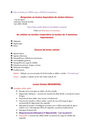  Pode ser lesada por VÁRIAS causas e POUCAS consequências
Respostas as lesões dependem de muitos fatores:
- Tipo de agente
-Extensão e duração da lesão
-tipo celular afetado
*NEM TODA LESÃO RESULTA EM MORTE CELULAR*
Podem ser Reversíveis e Irreversíveis.
As células ou tecidos respondem às lesões de 3 maneiras
importantes:
 Adaptação
 Degeneração
 Morte
Causas de lesão celular
 Agentes físicos
 Agentes infecciosos
 Desequilíbrios e deficiências nutricionais
 Anormalidades genéticas
 Desequilíbrio da carga de trabalho
 Substâncias químicas, drogas e toxinas
 Disfunção imunológica
 Envelhecimento
Hipóxia= Redução nas concentrações de O2 fornecidas as células e tecidos. *Principal causa*
Anóxia= completa a redução de O2. Não recebe nada de O2
Lesão Celular REVERSÍVEL
 Tumefação celular aguda:
 Quando entra muita água na célula e ela fica inchada.
 Degeneração Hidrópica -> aumento do tamanho da célula devido a entrada de excesso
de água.
 Expressão da lesão celular mais comum e fundamental
 Aumento do tamanho e volume celular a partir de uma sobrecarga de água /
acompanhada de degeneração das organelas
 Alterações funcionais e morfológicas começam com o influxo aumentado de água e
evoluem com a desintegração difusa de organelas e proteínas citoplasmáticas
 Distinguir de hipertrofia
 Degeneração hidrópica ≠ Hipertrofia *cai na prova*
 Hipertrofia → aumento das células devido ao aumento da carga de trabalho das
organelas.
 