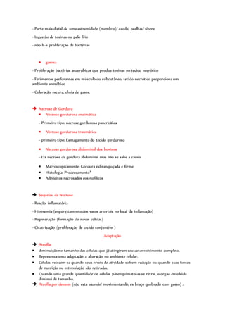 - Parte mais distal de uma extremidade (membro)/ cauda/ orelhas/ úbere
- Ingestão de toxinas ou pelo frio
- não h-a proliferação de bactérias
 gasosa
- Proliferação bactérias anaeróbicas que produz toxinas no tecido necrótico
- Ferimentos perfurantes em músculo ou subcutâneo/ tecido necrótico proporciona um
ambiente aneróbico
- Coloração escura, cheia de gases.
 Necrose de Gordura
 Necrose gordurosa enzimática
- Primeiro tipo: necrose gordurosa pancreática
 Necrose gordurosa traumática
- primeiro tipo: Esmagamento do tecido gorduroso
 Necrose gordurosa abdominal dos bovinos
- Da necrose da gordura abdominal mas não se sabe a causa.
 Macroscopicamente: Gordura esbranquiçada e firme
 Histologia: Processamento*
 Adpócitos necrosados eosinofílicos
 Sequelas da Necrose
- Reação inflamatória
- Hiperemia (engurgitamento dos vasos arteriais no local da inflamação)
- Regeneração (formação de novas células)
- Cicatrização (proliferação de tecido conjuntivo )
Adaptação
 Atrofia:
 diminuição no tamanho das células que já atingiram seu desenvolvimento completo.
 Representa uma adaptação a alteração no ambiente celular.
 Células retraem-se quando seus níveis de atividade sofrem redução ou quando suas fontes
de nutrição ou estimulação são retiradas.
 Quando uma grande quantidade de células parenquimatosas se retrai, o órgão envolvido
diminui de tamanho.
 Atrofia por desuso: (não esta usando/ movimentando, ex braço quebrado com gesso) :
 