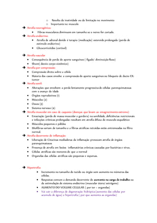 o Resulta da inatividade ou da limitação no movimento
o Importante no musculo
 Atrofia neurogênica:
 Fibras musculares diminuem em tamanho se o nervo for cortado.
 Atrofia endócrina:
 Atrofia de adrenal devido é terapia (medicação) esteroide prolongada (perda de
estimulo endócrino)
 Glicocorticóides (cortisol)
 Atrofia vascular
 Consequência de perda do aporte sanguíneo ( fígado/ diminuição fluxo)
 Shunt( desvio corpo sistêmico)
 Atrofia por compressão:
 Compressão direto sobre a célula
 Maioria dos casos envolve a compressão do aporte sanguíneo ou bloqueio de ducto EX:
tumor
 Atrofia senil:
 Alterações que envolvem a perda lentamente progressiva de células parenquimatosas
com o avanço da idade
 Órgãos reprodutivos (1)
 Músculos (2)
 Ossos (3)
 Sistema nervoso (4)
 Atrofia muscular em caso de caquexia (doenças que levam ao emagrecimento extremo)
 Emaciação (perda de massa muscular e gordura) na senilidade, deficiências nutricionais
e infecções crônicas prolongadas resultam em atrofia difusa do musculo esquelético
 Músculos pequenos e pálidos
 Miofibras variam de tamanho e a fibras atróficas retraídas estão entremeadas na fibra
normal.
 Atrofia decorrente de inflamação:
 Liberação de Citocinas mediadoras da inflamação provocam atrofia de órgãos
parenquimatosos
 Presença de atrofia em lesões inflamatórias crônicas causadas por bactérias e vírus.
 Células atróficas são menores do que a normal
 Organelas das células atróficas são pequenas e esparsas.
 Hipertrofia:
 Incremento no tamanho do tecido ou órgão sem aumento no números das
células.
 Respostas comum a demanda decorrente do aumento na carga de trabalho ou
da estimulação do sistema endócrino (muscular útero/ estrógeno)
 AUMENTO DO VOLUME CELULAR ( por ter + organelas)
 Vai cair a diferença de degeneração hidrópica (aumento das células por
acumulo de água) e hipertrofia ( por que aumenta as organelas)
 