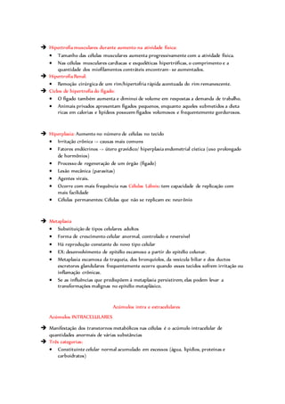  Hipertrofia musculares durante aumento na atividade física:
 Tamanho das células musculares aumenta progressivamente com a atividade física.
 Nas células musculares cardíacas e esqueléticas hipertróficas, o comprimento e a
quantidade dos miofilamentos contráteis encontram- se aumentados.
 Hipertrofia Renal:
 Remoção cirúrgica de um rim/hipertofria rápida acentuada do rim remanescente.
 Ciclos de hipertrofia do fígado:
 O fígado também aumenta e diminui de volume em respostas a demanda de trabalho.
 Animais privados apresentam fígados pequenos, enquanto aqueles submetidos a dieta
ricas em calorias e lipídeos possuem fígados volumosos e frequentemente gordurosos.
 Hiperplasia: Aumento no número de células no tecido
 Irritação crônica -> causas mais comuns
 Fatores endócrinos -> útero gravídico/ hiperplasia endometrial cística (uso prolongado
de hormônios)
 Processo de regeneração de um órgão (fígado)
 Lesão mecânica (parasitas)
 Agentes virais.
 Ocorre com mais frequência nas Células Lábeis: tem capacidade de replicação com
mais facilidade
 Células permanentes: Células que não se replicam ex: neurônio
 Metaplasia
 Substituição de tipos celulares adultos
 Forma de crescimento celular anormal, controlado e reversível
 Há reprodução constante do novo tipo celular
 EX: desenvolvimento de epitélio escamoso a partir do epitélio colunar.
 Metaplasia escamosa da traqueia, dos bronquíolos, da vesícula biliar e dos ductos
excretores glandulares frequentemente ocorre quando esses tecidos sofrem irritação ou
inflamação crônicas.
 Se as influências que predispõem á metaplasia persistirem, elas podem levar a
transformações malignas no epitélio metaplásico.
Acúmulos intra e extracelulares
Acúmulos INTRACELULARES
 Manifestação dos transtornos metabólicos nas células é o acúmulo intracelular de
quantidades anormais de várias substâncias
 Três categorias:
 Constituinte celular normal acumulado em excessos (água, lipídios, proteínas e
carboidratos)
 