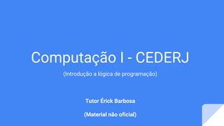 Computação I - CEDERJ
(Introdução a lógica de programação)
Tutor Érick Barbosa
(Material não oficial)
 