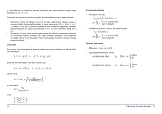 e, calculam-se os momentos fletores máximos (em valor absoluto) nestas lajes           Armaduras mínimas
isoladas (mx, my, m’x, m’y).
                                                                                       -   Armaduras de vão:
Correção dos momentos fletores devido à continuidade entre as lajes vizinhas:                  (Asx ou Asy) ≥ 0,9 cm²/m   e
                                                                                                  As
-    Momentos sobre os apoios comuns às lajes adjacentes: adota-se para o                     ρ = b⋅h ≥ 0,15 % (CA50 / 60)
     momento fletor de compatibilização, o maior valor entre 0,8 m>’ e (m1’ + m2’) /                     0,20 % (CA25)
     2, onde m1’ e m2’ são os valores absolutos dos momentos negativos nas lajes
     adjacentes junto ao apoio considerado, e m>’, o maior momento entre m1’ e         -   Armaduras sobre os apoios de continuidade:
     m2’.                                                                                       As ≥ 1,5 cm²/m e
-    Momentos no vãos: para sobrecargas usuais de edifícios podem ser adotados
                                                                                                  A’s
     os momentos fletores obtidos nas lajes isoladas; portanto, sem nenhuma                   ρ = b⋅h ≥ 0,15 % (CA50 / 60)
     correção devido à continuidade. Para sobrecargas maiores convém efetuar                             0,20 % (CA25)
     essas correções.
                                                                                       Escolha das barras
Altura útil
                                                                                       -   Diâmetro : 4 mm ≤ φ ≤ h/10
Da mesma forma que para as lajes armadas em uma só direção, as alturas úteis
são dadas por:
                                                                                       -   Espaçamento entre as barras:
         dx = h - c - φx /2        e       dy = h - c - φx - φy /2                                                                           20 cm
                                                                                              armadura nos vãos:          As    8 cm ≤ s ≤
                                                                                                                                             3h

podendo ser estimadas, nas lajes usuais, por
                                                                                              armadura nos apoios:        A’s   8 cm ≤ s ≤   20 cm
                                                                                                                                             2h
         dx = h - c – 0,5 cm           e     dy = h - c – 1,0 cm

cálculo de As

                                       md
         x = 1,25⋅d⋅ 1-       1-
                                   0,425⋅b⋅ d² ⋅fcd

e a armadura
                     md
         As =
                fyd ⋅(d-0,4⋅x)

onde
         As = Asx para m = mx
         As = Asy para m = my
         As = As’ para m = m’


19                                                                                                                                    Cálculo de Concreto Armado   20
 