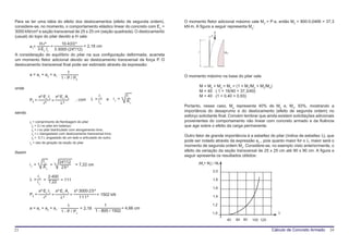 Para se ter uma idéia do efeito dos deslocamentos (efeito de segunda ordem),      O momento fletor adicional máximo vale M2 = P⋅a, então M2 = 800⋅0,0466 = 37,3
considere-se, no momento, o comportamento elástico linear do concreto com Eo =    kN⋅m. A figura a seguir representa M2:
3000 kN/cm² e seção transversal de 25 x 25 cm (seção quadrada). O deslocamento                       P
(usual) do topo do pilar devido a H vale:                                                        a



            H⋅l³        10⋅400³
        a1=       =                  = 2,18 cm
           3⋅Ec⋅Ic 3⋅3000⋅(244/12)
                                                                                         l                 M2
A consideração do equilíbrio do pilar na sua configuração deformada, acarreta
um momento fletor adicional devido ao deslocamento transversal da força P. O
deslocamento transversal final pode ser estimado através da expressão:
                                      1
        a = a1 + a2 = a1 ⋅                                                        O momento máximo na base do pilar vale:
                                  1 - P / Pfl
                                                                                          M = Mh + Ma = M2 = (1 + M1/Mh + M2/Mh)
onde
                                                                                          M = 40 ⋅ ( 1 + 16/40 + 37,3/40)
                π²⋅Ec⋅Ic       π²⋅Ec⋅Ac                      lc              Ic           M = 40 ⋅ (1 + 0,40 + 0,93)
        Pfl =              =                  , com    λ =        e   ic =
                   l²            λ²                          ic              Ac
                                                                                  Portanto, nesse caso, Ma representa 40% de Mh e, M2, 93%, mostrando a
sendo                                                                             importância do desaprumo e do deslocamento (efeito de segunda ordem) no
                                                                                  esforço solicitante final. Convém lembrar que ainda existem solicitações adicionais
        lθ = comprimento de flambagem do pilar                                    provenientes do comportamento não linear com concreto armado e da fluência
          lθ = 2⋅l no pilar em balanço;                                           que age sobre o efeito da carga permanente.
          lθ = l no pilar biarticulado com alongamento livre;
          lθ = l, biengastado com deslocamento transversal livre;
          lθ = 0,7⋅l, engastado de um lado e articulado do outro;
                                                                                  Outro fator de grande importância é a esbeltez do pilar (índice de esbeltez λ), que
        io = raio de giração da seção do pilar
                                                                                  pode ser notado através da expressão a2 , pois quanto maior for o λ, maior será o
                                                                                  momento de segunda ordem M2. Considere-se, no exemplo visto anteriormente, o
Assim                                                                             efeito da variação da seção transversal de 25 x 25 cm até 90 x 90 cm. A figura a
                                                                                  seguir apresenta os resultados obtidos:
                  Ic             244/12                                                  (Ma+ M2) / M2
        ic =         =                        = 7,22 cm
                  Ac              25²
                                                                                                     2,0
            lc   2⋅400
        λ =    =
                 7,22 = 111
                                                                                                     1,8
            ic
                                                                                                     1,6
                π²⋅Ec⋅Ic       π²⋅Ec⋅Ac       π²⋅3000⋅25²
        Pfl =              =              =                 = 1502 kN                                1,4
                   l²            λ²             111²

                                      1                    1                                     1,2
        a = a1 + a2 = a1 ⋅                   = 2,18 ⋅                = 4,66 cm
                                  1 - P / Pn          1 - 800 / 1502                                                                  λ
                                                                                                 1,0
                                                                                                            40   60 80   100 120

23                                                                                                                                 Cálculo de Concreto Armado     24
 