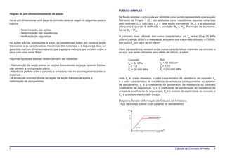 FLEXÃO SIMPLES
Regras de pré-dimensionamento de peças
                                                                                   Na flexão simples a ação pode ser admitida como sendo representada apenas pelo
Ao se pré-dimensionar uma peça de concreto deve-se seguir os seguintes passos      Momento de Projeto = Md ; são adotadas como resistências aquelas oferecidas
lógicos:                                                                           pelo concreto (fck), pelo aço (fyk) e pela seção transversal (Mud); e a segurança
                                                                                   adequada é quando é verificada a condição: Md ≤ Mud. Por razão de economia,
        - Determinação das ações;                                                  faz-se Md = Mud.
        - Determinação das resistências;
        - Verificação da segurança.                                                O concreto mais utilizado tem como característica um fck entre 20 e 28 MPa
                                                                                   (KN/m³), sendo 24 MPa o mais usual, enquanto que o aço mais utilizado, o CA50A,
As ações são as solicitações à peça, as resistências levam em conta a seção        tem como fyk um valor de 50 KN/m³.
transversal e as características mecânicas dos materiais, e a segurança deve ser
garantida com um dimensionamento que supere os esforços que incidam sobre a        Além da resistência, existem ainda outras características inerentes ao concreto e
peça com uma certa “folga”.                                                        ao aço, que serão utilizadas para efeito de cálculo, a saber:

Algumas hipóteses básicas devem também ser adotadas:                                      Concreto                                  Aço
                                                                                          fck = 24 MPa                              fyk = 50 KN/cm²
- Manutenção da seção plana: as seções transversais da peça, quando fletidas,             γc = 1,4                                  γs = 1,15
não perdem a configuração plana;                                                          Ec = 30.000 MPa                           Es = 210.000 MPa
- Aderência perfeita entre o concreto e armadura: não há escorregamento entre os
materiais;
- A tensão do concreto é nula na região da seção transversal sujeita à             onde fck é, como dissemos, o valor característico da resistência do concreto, fyk
deformação de alongamento.                                                         é o valor característico de resistência da armadura correspondente ao patamar
                                                                                   de escoamento, γc é o coeficiente de ponderarão de resistência do concreto
                                                                                   (coeficiente de segurança), γs é o coeficiente de ponderação de resistência de
                                                                                   armadura (coeficiente de segurança), Es é o módulo de elasticidade do concreto e
                                                                                   Es é o módulo elasticidade do aço.

                                                                                   Diagrama Tensão-Deformação (de Cálculo) da Armadura:
                                                                                   - Aço de dureza natural (com patamar de escoamento)

                                                                                          σ sd



                                                                                           fyk
                                                                                                                   diagrama de cálculo
                                                                                           fyd




                                                                                                 arctg Es

                                                                                                                                         ε sd
                                                                                                            ε yd
                                                                                                            •




                                                                                                                              0,010




3                                                                                                                                               Cálculo de Concreto Armado   4
 