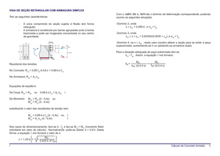 VIGA DE SEÇÃO RETANGULAR COM ARMADURA SIMPLES
                                                                                         Com o valor de x, tem-se o domínio de deformação correspondente, podendo
Tem as seguintes características:                                                        ocorrer as seguintes situações:

        -     A zona comprimida da seção sujeita à flexão tem forma                      -Domínio 2, onde
              retangular;                                                                       x ≤ x23 = 0,269⋅d ; e σsd = fyd
        -     A armadura é constituída por barras agrupadas junto à borda
              tracionada e pode ser imaginada concentrada no seu centro                  -Domínio 3, onde
              de gravidade.                                                                     x23 ≤ x ≤ x34 = 0,0035d/(0,0035 + εyd); e σsd = fyd

               b
                                            0,85fcd                                      -Domínio 4, se x ≥ x34 , neste caso convém alterar a seção para se evitar a peça
                                                                      Rcd      0,4x
                                                                                         superarmada, aumentando-se h ou adotando-se armadura dupla.
                        Mud                                0,8 x x

        h d                                                                    d- 0,4x   Para a situação adequada de peça subermada tem-se
               As                               εu                                               σsd = fyd . Assim, a equação 3 nos fornece:
                                                                     Rsd
                                                 σ    sd


                                                                                                             Md               Md
Resultante dos tensões                                                                           As =                  =
                                                                                                        σsd ⋅(d-0,4⋅x)   fyd ⋅(d-0,4⋅x)

No Concreto: Rcd = 0,85⋅fcd⋅b⋅0,8⋅x = 0,68⋅b⋅x⋅fcd

Na Armadura: Rsd = As⋅σsd


Equações de equilibrío

De Força: Rcd = Rsd       ou       0,68⋅b⋅x⋅fcd = As⋅σsd                   1

De Momento:         Mud = Rcd⋅(d - 0,4x)         ou
                    Mud = Rcd⋅(d - 0,4x)

substituindo o valor das resultantes de tensão vem:

                    Mud = 0,68⋅b⋅x⋅fcd⋅(d - 0,4x)                    ou        2
                    Mud = As⋅σsd⋅(d - 0,4x)                                    3


Nos casos de dimensionamento, tem-se b, fck e faz-se Mud = Md, (momento fletor
solicitante em valor de cálculo). Normalmente, pode-se adotar d = 0,9⋅h. Desta
forma, a equação 2 nos fornece o valor de x:
                                       Md
        x = 1,25⋅d⋅ 1 -       1-
                                   0,425⋅b⋅ d² ⋅fcd
7                                                                                                                                          Cálculo de Concreto Armado   8
 